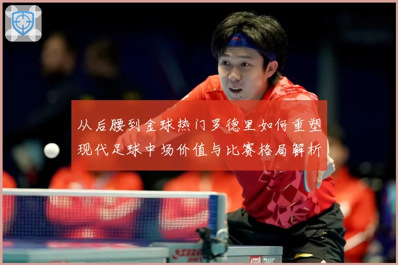从后腰到金球热门罗德里如何重塑现代足球中场价值与比赛格局解析-深度解析