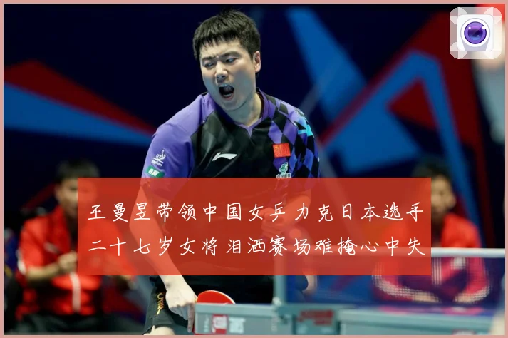 王曼昱带领中国女乒力克日本选手二十七岁女将泪洒赛场难掩心中失赛场解读-深度解析