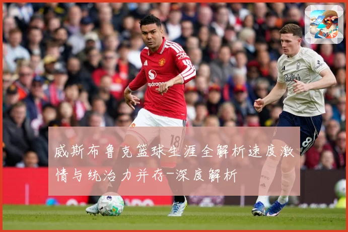威斯布鲁克篮球生涯全解析速度激情与统治力并存-深度解析