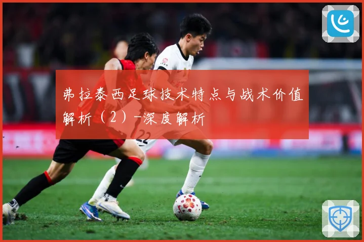 弗拉泰西足球技术特点与战术价值解析（2）-深度解析