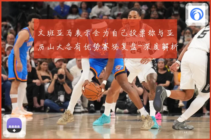 文班亚马表示会为自己投票称与亚历山大各有优势赛场复盘-深度解析