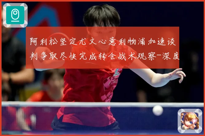 阿利松坚定尤文心意利物浦加速谈判争取尽快完成转会战术观察-深度解析