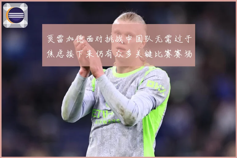 莫雷加德面对挑战中国队无需过于焦虑接下来仍有众多关键比赛赛场解读-深度解析