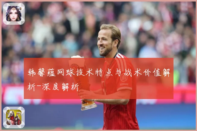韩馨蕴网球技术特点与战术价值解析-深度解析