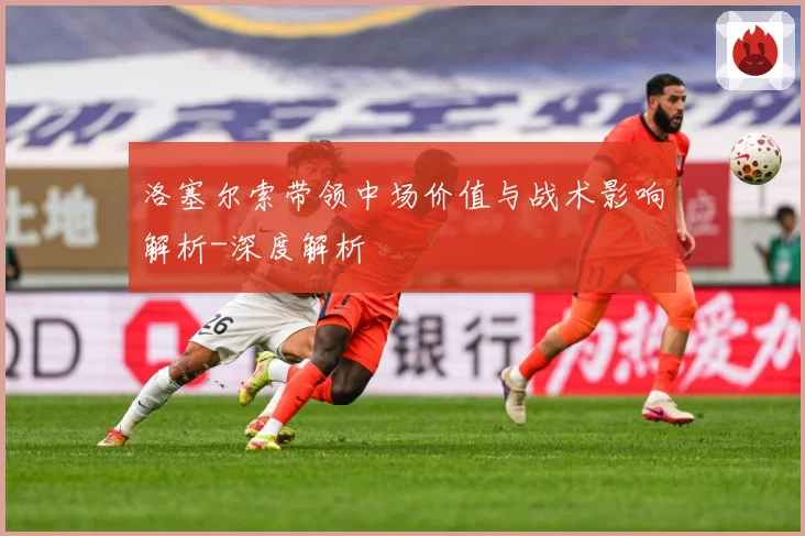 洛塞尔索带领中场价值与战术影响解析-深度解析