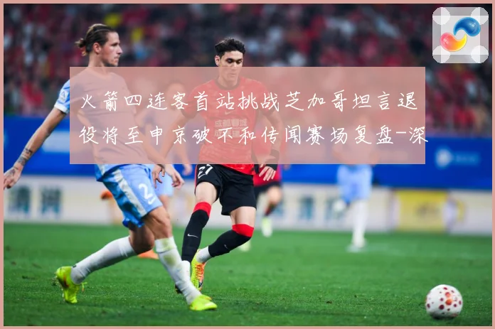 火箭四连客首站挑战芝加哥坦言退役将至申京破不和传闻赛场复盘-深度解析