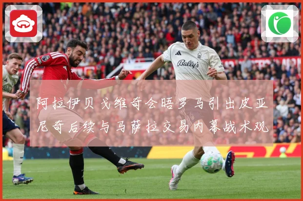 阿拉伊贝戈维奇会晤罗马引出皮亚尼奇后续与马萨拉交易内幕战术观察-深度解析