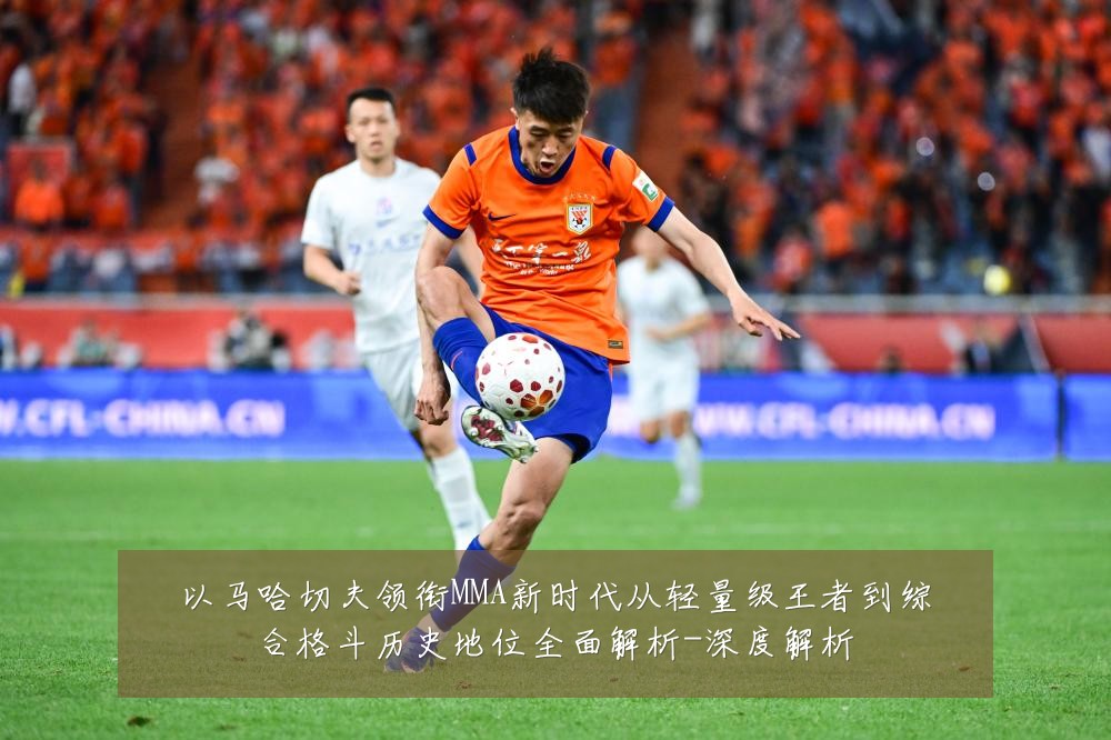 以马哈切夫领衔MMA新时代从轻量级王者到综合格斗历史地位全面解析-深度解析