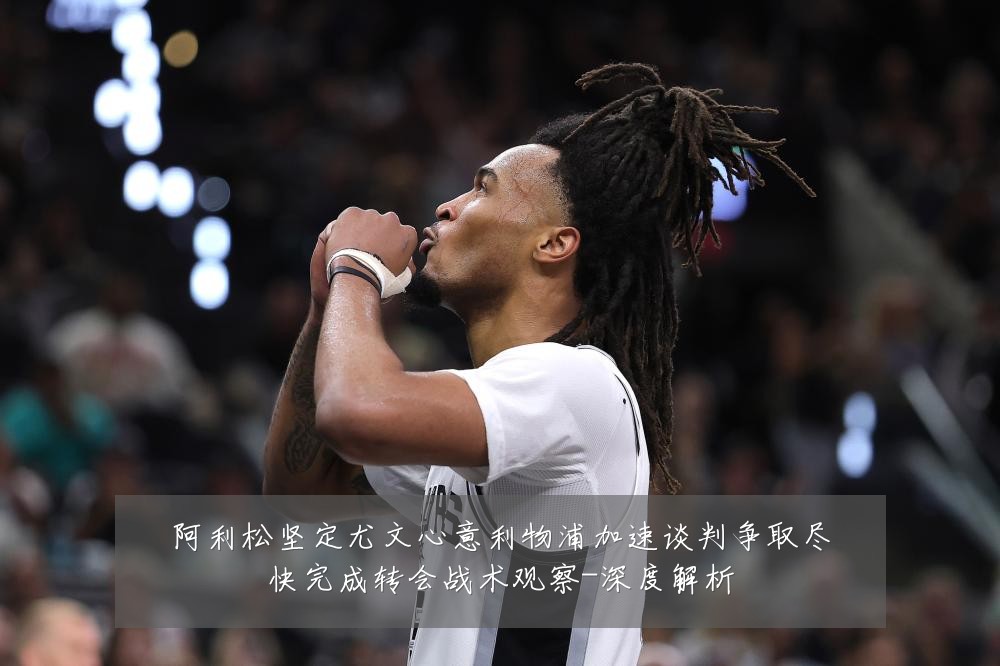 阿利松坚定尤文心意利物浦加速谈判争取尽快完成转会战术观察-深度解析