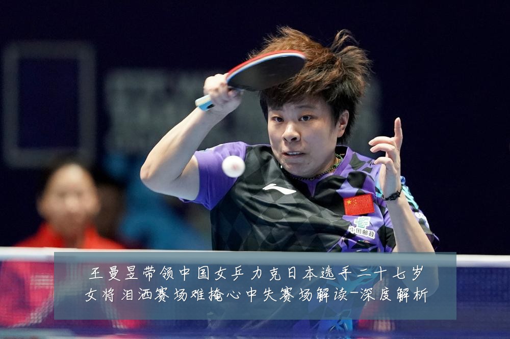王曼昱带领中国女乒力克日本选手二十七岁女将泪洒赛场难掩心中失赛场解读-深度解析