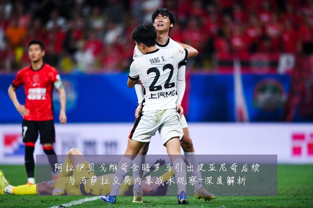 阿拉伊贝戈维奇会晤罗马引出皮亚尼奇后续与马萨拉交易内幕战术观察-深度解析