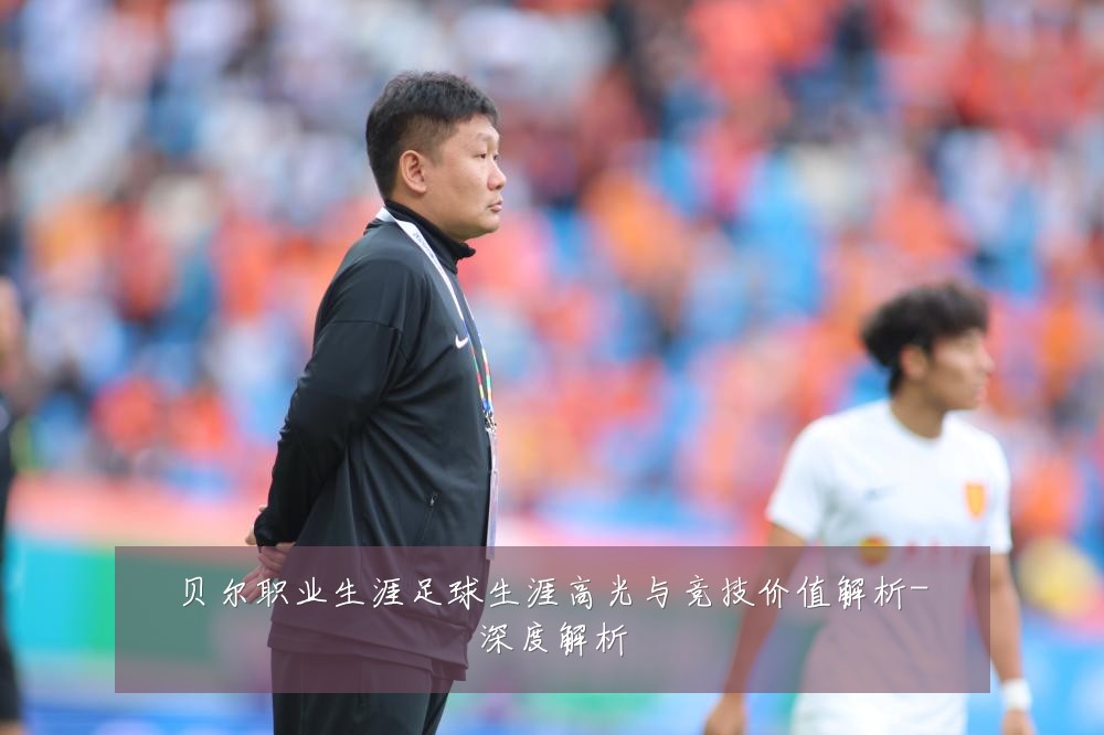 贝尔职业生涯足球生涯高光与竞技价值解析-深度解析